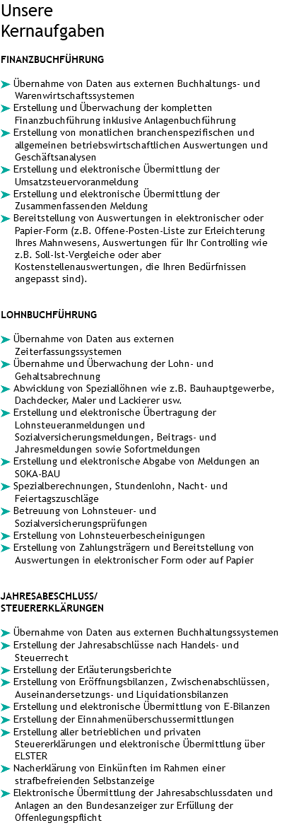 Unsere Kernaufgaben FINANZBUCHFÜHRUNG ä Übernahme von Daten aus externen Buchhaltungs- und Warenwirtschaftssystemen ä Erstellung und Überwachung der kompletten Finanzbuchführung inklusive Anlagenbuchführung ä Erstellung von monatlichen branchenspezifischen und allgemeinen betriebswirtschaftlichen Auswertungen und Geschäftsanalysen ä Erstellung und elektronische Übermittlung der Umsatzsteuervoranmeldung ä Erstellung und elektronische Übermittlung der Zusammenfassenden Meldung ä Bereitstellung von Auswertungen in elektronischer oder Papier-Form (z.B. Offene-Posten-Liste zur Erleichterung Ihres Mahnwesens, Auswertungen für Ihr Controlling wie z.B. Soll-Ist-Vergleiche oder aber Kostenstellenauswertungen, die Ihren Bedürfnissen angepasst sind). LOHNBUCHFÜHRUNG ä Übernahme von Daten aus externen Zeiterfassungssystemen ä Übernahme und Überwachung der Lohn- und Gehaltsabrechnung ä Abwicklung von Speziallöhnen wie z.B. Bauhauptgewerbe, Dachdecker, Maler und Lackierer usw. ä Erstellung und elektronische Übertragung der Lohnsteueranmeldungen und Sozialversicherungsmeldungen, Beitrags- und Jahresmeldungen sowie Sofortmeldungen ä Erstellung und elektronische Abgabe von Meldungen an SOKA-BAU ä Spezialberechnungen, Stundenlohn, Nacht- und Feiertagszuschläge ä Betreuung von Lohnsteuer- und Sozialversicherungsprüfungen ä Erstellung von Lohnsteuerbescheinigungen ä Erstellung von Zahlungsträgern und Bereitstellung von Auswertungen in elektronischer Form oder auf Papier JAHRESABESCHLUSS/ STEUERERKLÄRUNGEN ä Übernahme von Daten aus externen Buchhaltungssystemen ä Erstellung der Jahresabschlüsse nach Handels- und Steuerrecht ä Erstellung der Erläuterungsberichte ä Erstellung von Eröffnungsbilanzen, Zwischenabschlüssen, Auseinandersetzungs- und Liquidationsbilanzen ä Erstellung und elektronische Übermittlung von E-Bilanzen ä Erstellung der Einnahmenüberschussermittlungen ä Erstellung aller betrieblichen und privaten Steuererklärungen und elektronische Übermittlung über ELSTER ä Nacherklärung von Einkünften im Rahmen einer strafbefreienden Selbstanzeige ä Elektronische Übermittlung der Jahresabschlussdaten und Anlagen an den Bundesanzeiger zur Erfüllung der Offenlegungspflicht 